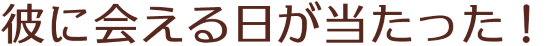 彼に会える日が当たった!