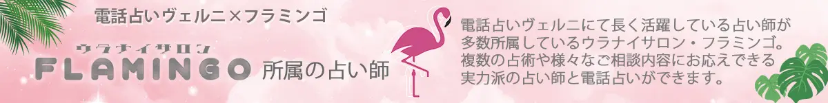 電話占いヴェルニ×FLAMINGO　電話占いヴェルニにて長く活躍している占い師が多数所属しているウラナイサロン・フラミンゴ。複数の占術や様々なご相談内容にお応えできる実力派の占い師と電話占いができます。
